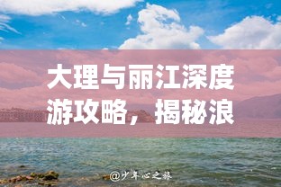 大理与丽江深度游攻略,揭秘浪漫之旅的秘密